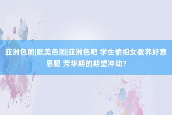 亚洲色图|欧美色图|亚洲色吧 学生偷拍女教养好意思腿 芳华期的期望冲动？