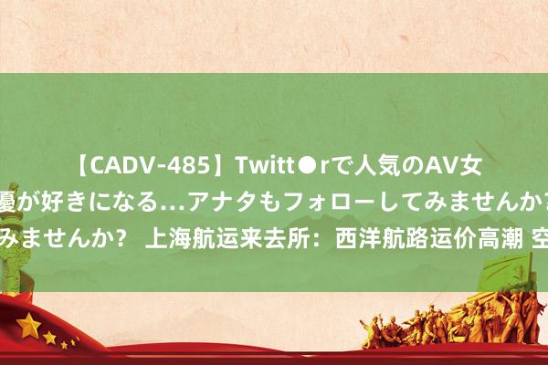 【CADV-485】Twitt●rで人気のAV女優 SNSでますますAV女優が好きになる…アナタもフォローしてみませんか？ 上海航运来去所：西洋航路运价高潮 空洞指数陆续上行