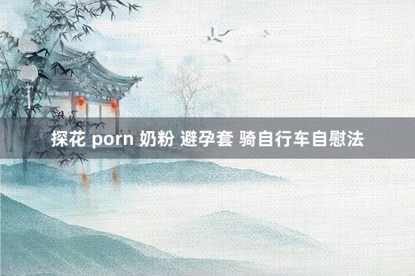 探花 porn 奶粉 避孕套 骑自行车自慰法