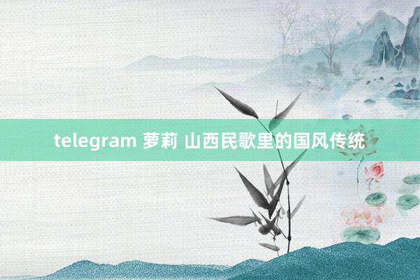 telegram 萝莉 山西民歌里的国风传统