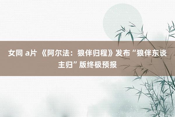 女同 a片 《阿尔法：狼伴归程》发布“狼伴东谈主归”版终极预报