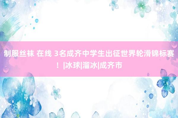 制服丝袜 在线 3名成齐中学生出征世界轮滑锦标赛！|冰球|溜冰|成齐市