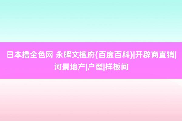 日本撸全色网 永晖文檀府(百度百科)|开辟商直销|河景地产|户型|样板间