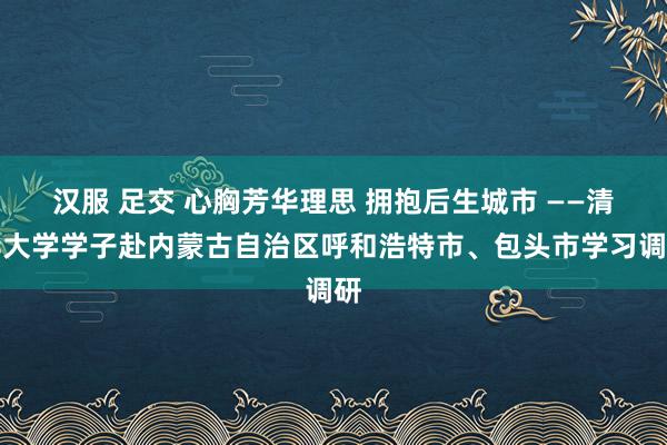 汉服 足交 心胸芳华理思 拥抱后生城市 ——清华大学学子赴内蒙古自治区呼和浩特市、包头市学习调研