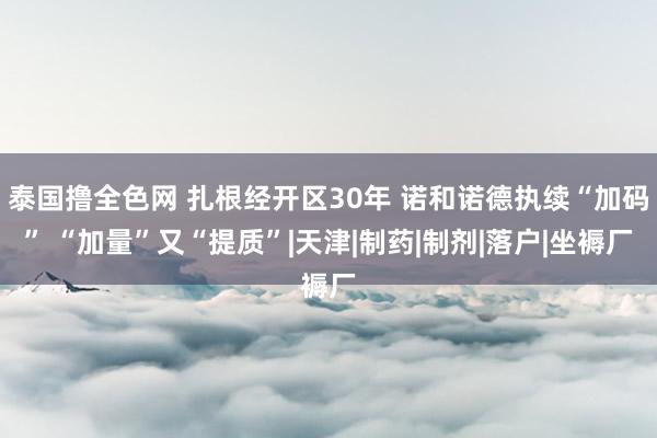 泰国撸全色网 扎根经开区30年 诺和诺德执续“加码” “加量”又“提质”|天津|制药|制剂|落户|坐褥厂