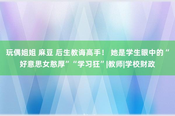 玩偶姐姐 麻豆 后生教诲高手！ 她是学生眼中的“好意思女憨厚”“学习狂”|教师|学校财政