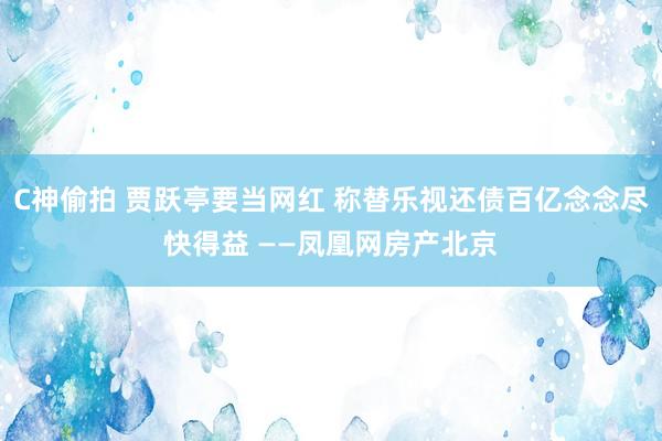 C神偷拍 贾跃亭要当网红 称替乐视还债百亿念念尽快得益 ——凤凰网房产北京