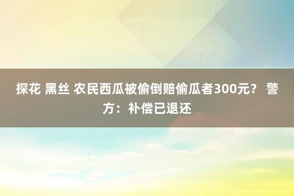 探花 黑丝 农民西瓜被偷倒赔偷瓜者300元？ 警方：补偿已退还