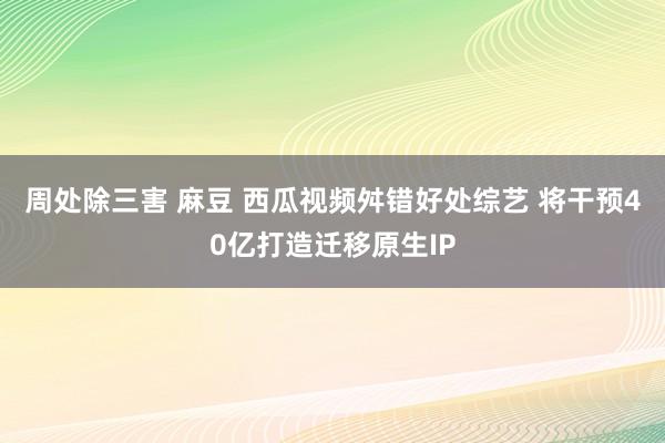 周处除三害 麻豆 西瓜视频舛错好处综艺 将干预40亿打造迁移原生IP