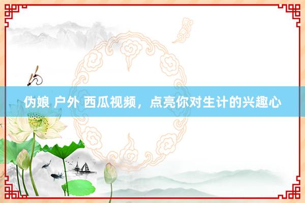 伪娘 户外 西瓜视频，点亮你对生计的兴趣心