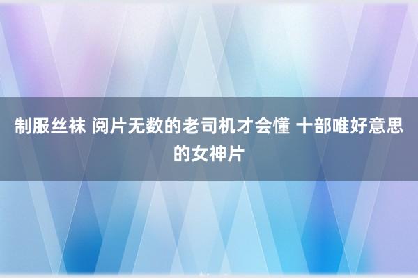 制服丝袜 阅片无数的老司机才会懂 十部唯好意思的女神片