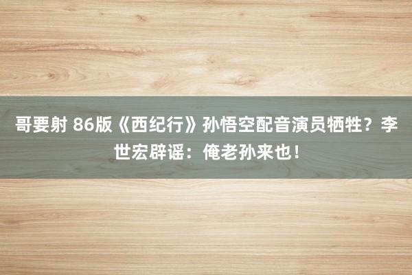 哥要射 86版《西纪行》孙悟空配音演员牺牲？李世宏辟谣：俺老孙来也！