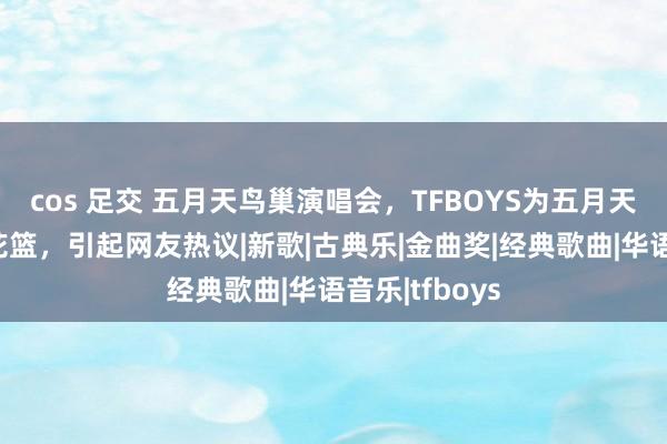 cos 足交 五月天鸟巢演唱会，TFBOYS为五月天奉上的祝贺花篮，引起网友热议|新歌|古典乐|金曲奖|经典歌曲|华语音乐|tfboys