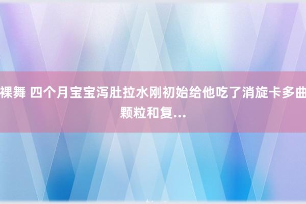 裸舞 四个月宝宝泻肚拉水刚初始给他吃了消旋卡多曲颗粒和复...