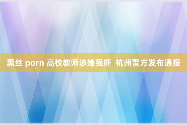 黑丝 porn 高校教师涉嫌强奸  杭州警方发布通报