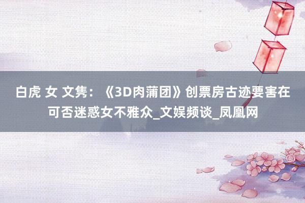 白虎 女 文隽：《3D肉蒲团》创票房古迹要害在可否迷惑女不雅众_文娱频谈_凤凰网