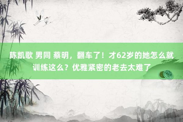 陈凯歌 男同 蔡明，翻车了！才62岁的她怎么就训练这么？优雅紧密的老去太难了