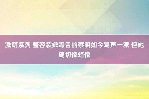 激萌系列 整容装嫩毒舌的蔡明如今骂声一派 但她确切像蜡像