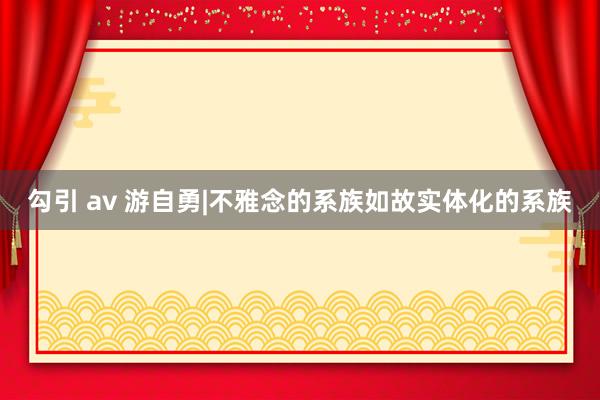 勾引 av 游自勇|不雅念的系族如故实体化的系族