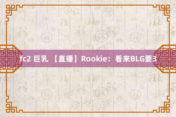 fc2 巨乳 【直播】Rookie：看来BLG要3