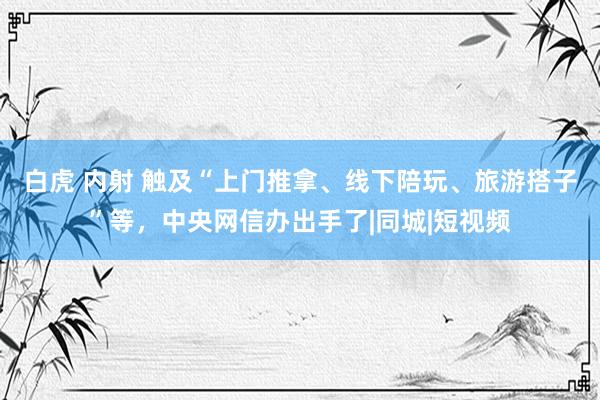 白虎 内射 触及“上门推拿、线下陪玩、旅游搭子”等，中央网信办出手了|同城|短视频