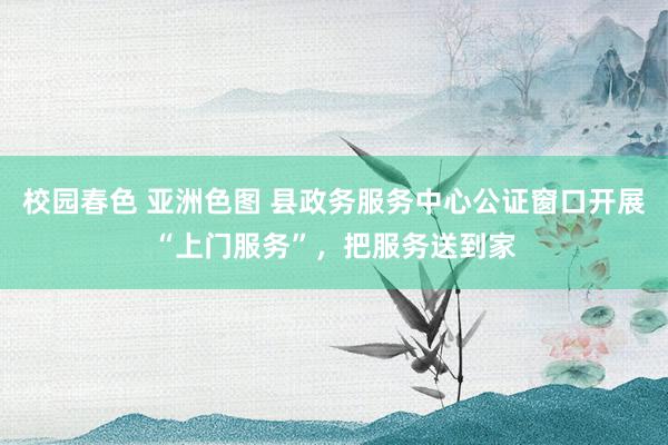 校园春色 亚洲色图 县政务服务中心公证窗口开展“上门服务”，把服务送到家