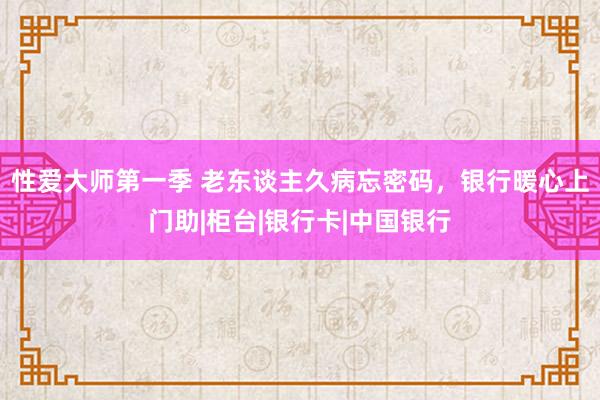 性爱大师第一季 老东谈主久病忘密码，银行暖心上门助|柜台|银行卡|中国银行