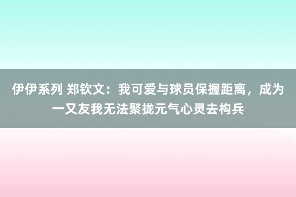 伊伊系列 郑钦文：我可爱与球员保握距离，成为一又友我无法聚拢元气心灵去构兵