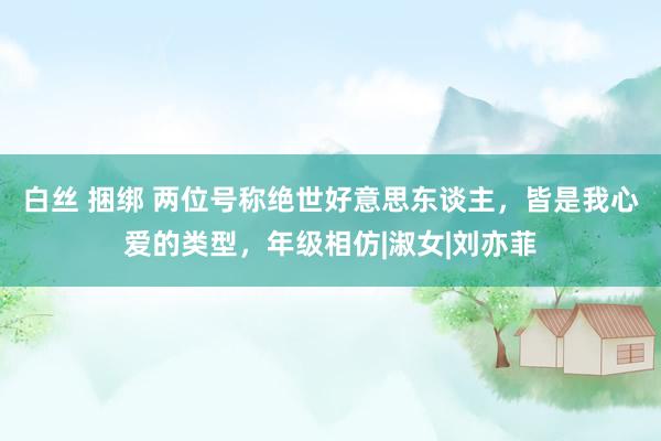 白丝 捆绑 两位号称绝世好意思东谈主，皆是我心爱的类型，年级相仿|淑女|刘亦菲