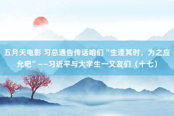 五月天电影 习总通告传话咱们“生逢其时，为之应允吧”——习近平与大学生一又友们（十七）