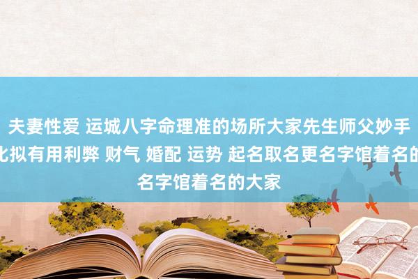 夫妻性爱 运城八字命理准的场所大家先生师父妙手那里比拟有用利弊 财气 婚配 运势 起名取名更名字馆着名的大家