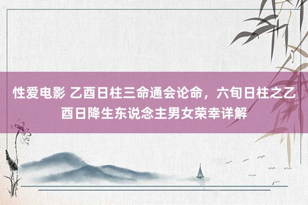 性爱电影 乙酉日柱三命通会论命，六旬日柱之乙酉日降生东说念主男女荣幸详解