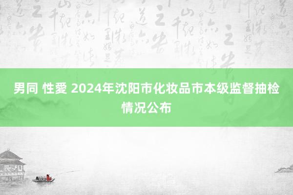 男同 性愛 2024年沈阳市化妆品市本级监督抽检情况公布