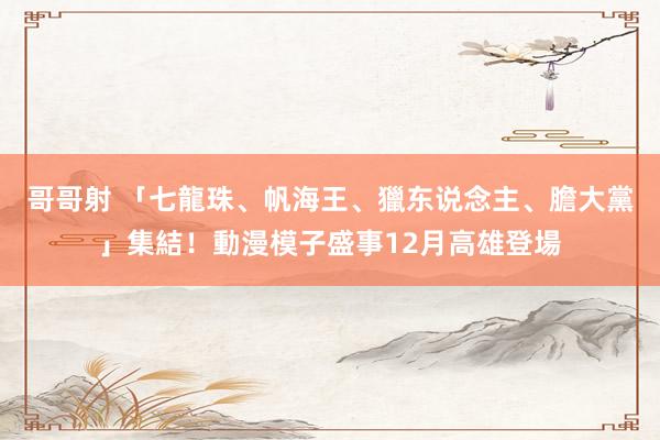 哥哥射 「七龍珠、帆海王、獵东说念主、膽大黨」集結！動漫模子盛事12月高雄登場