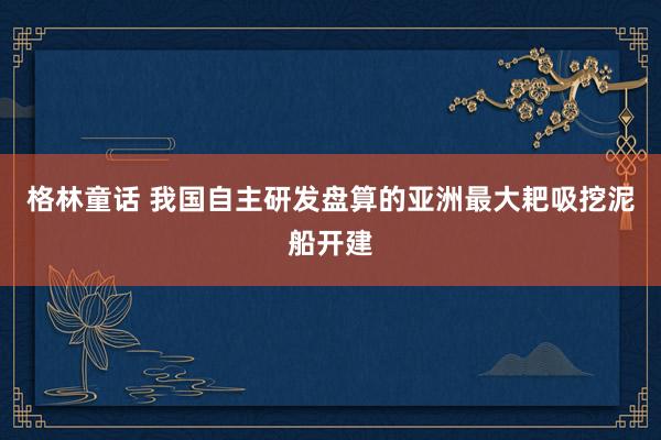 格林童话 我国自主研发盘算的亚洲最大耙吸挖泥船开建