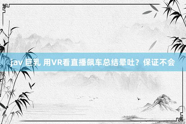 jav 巨乳 用VR看直播飙车总结晕吐？保证不会