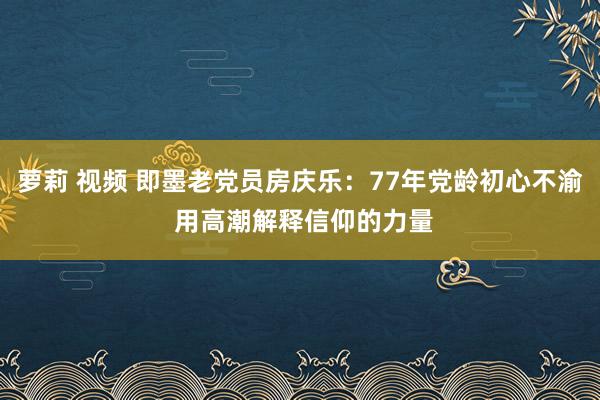 萝莉 视频 即墨老党员房庆乐：77年党龄初心不渝 用高潮解释信仰的力量