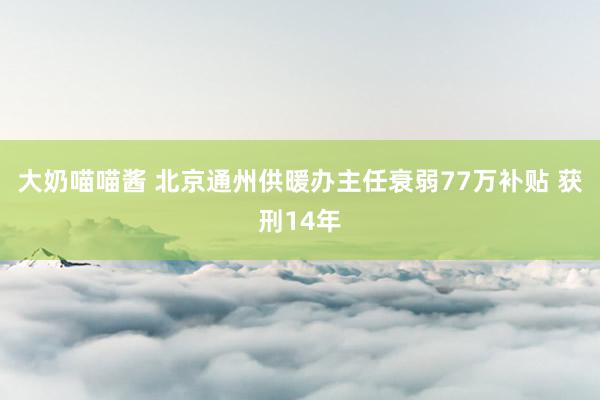 大奶喵喵酱 北京通州供暖办主任衰弱77万补贴 获刑14年