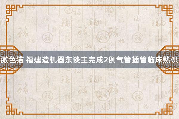 激色猫 福建造机器东谈主完成2例气管插管临床熟识