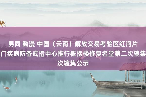 男同 動漫 中国（云南）解放交易考验区红河片区国门疾病防备戒指中心推行概括楼修复名堂第二次辘集公示