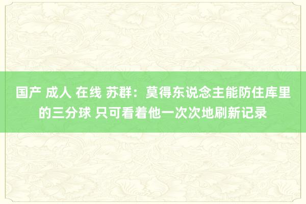 国产 成人 在线 苏群：莫得东说念主能防住库里的三分球 只可看着他一次次地刷新记录