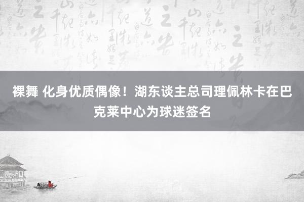裸舞 化身优质偶像！湖东谈主总司理佩林卡在巴克莱中心为球迷签名