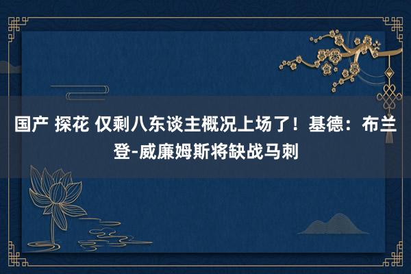 国产 探花 仅剩八东谈主概况上场了！基德：布兰登-威廉姆斯将缺战马刺