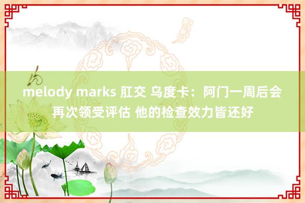 melody marks 肛交 乌度卡：阿门一周后会再次领受评估 他的检查效力皆还好